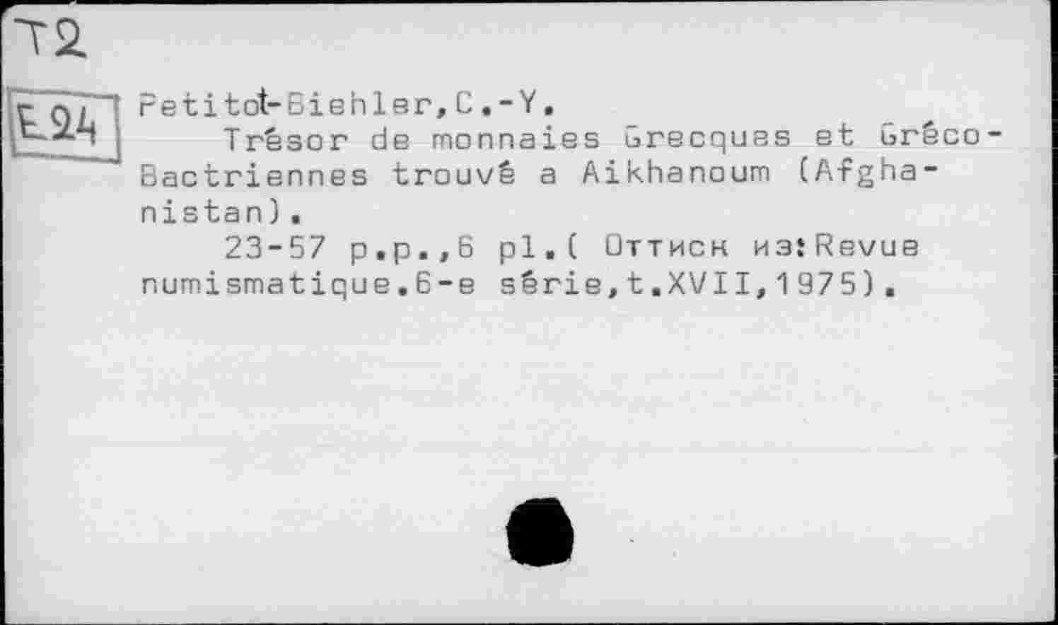 ﻿retitot-Biehler, C .-Y,
Trésor de monnaies Grecques et Gréco Bactriennes trouvé a Aikhanoum (Afghanistan ) .
23-57 p.p.,6 pl,( Оттиск nsîRevue numismatique.6-е sêrie,t.XVII,1975).